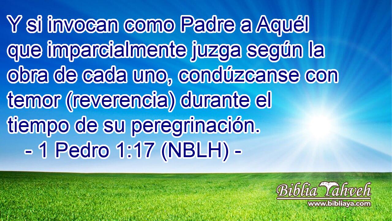  Y si invocan como Padre a Aquél que imparcialmente juzga según la obra de cada uno, condúzcanse con temor (reverencia) durante el tiempo de su peregrinación. 