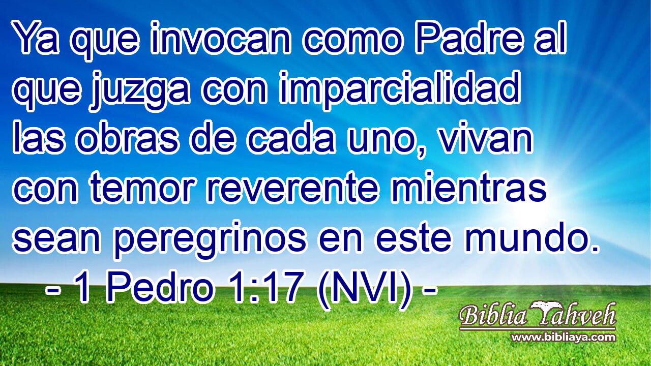  Ya que invocan como Padre al que juzga con imparcialidad las obras de cada uno, vivan con temor reverente mientras sean peregrinos en este mundo. 