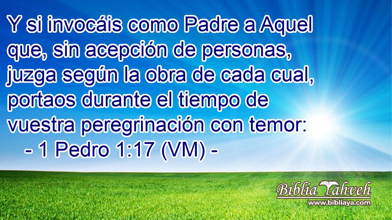  Y si invocáis como Padre a Aquel que, sin acepción de personas, juzga según la obra de cada cual, portaos durante el tiempo de vuestra peregrinación con temor: 