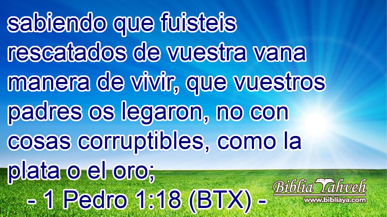 sabiendo que fuisteis rescatados de vuestra vana manera de vivir, que vuestros padres os legaron, no con cosas corruptibles, como la plata o el oro;