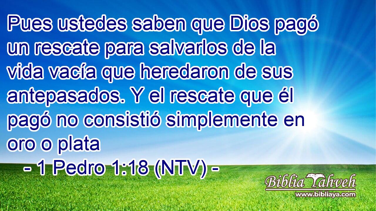 Pues ustedes saben que Dios pagó un rescate para salvarlos de la vida vacía que heredaron de sus antepasados. Y el rescate que él pagó no consistió simplemente en oro o plata