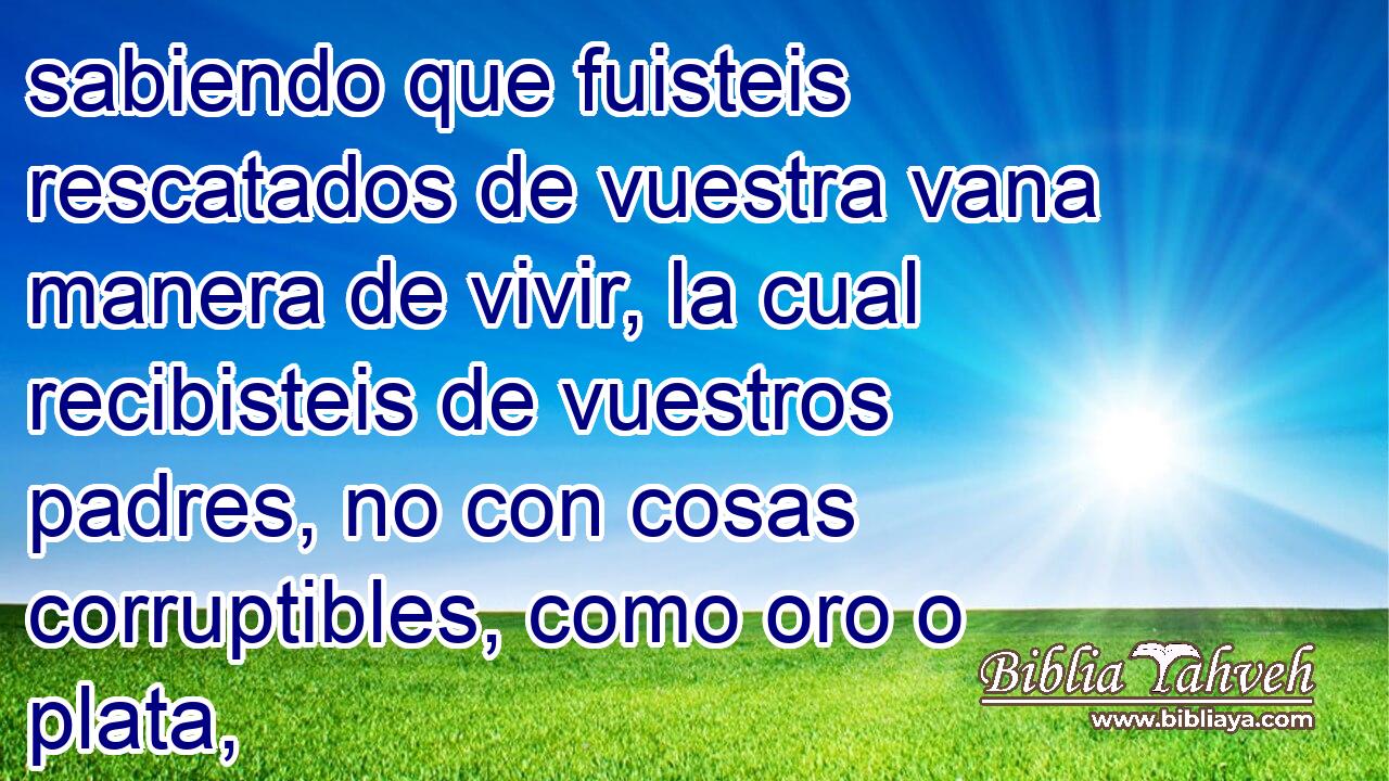 sabiendo que fuisteis rescatados de vuestra vana manera de vivir, la cual recibisteis de vuestros padres, no con cosas corruptibles, como oro o plata,