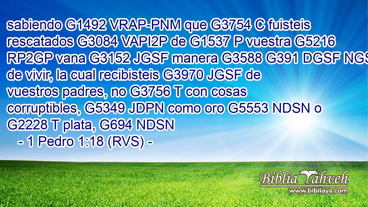 sabiendo G1492 VRAP-PNM que G3754 C fuisteis rescatados G3084 VAPI2P de G1537 P vuestra G5216 RP2GP vana G3152 JGSF manera G3588 G391 DGSF NGSF de vivir, la cual recibisteis G3970 JGSF de vuestros padres, no G3756 T con cosas corruptibles, G5349 JDPN como oro G5553 NDSN o G2228 T plata, G694 NDSN 