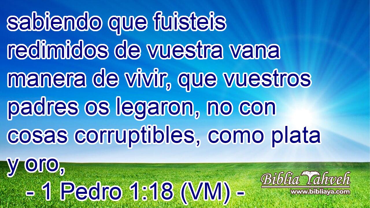  sabiendo que fuisteis redimidos de vuestra vana manera de vivir, que vuestros padres os legaron, no con cosas corruptibles, como plata y oro, 