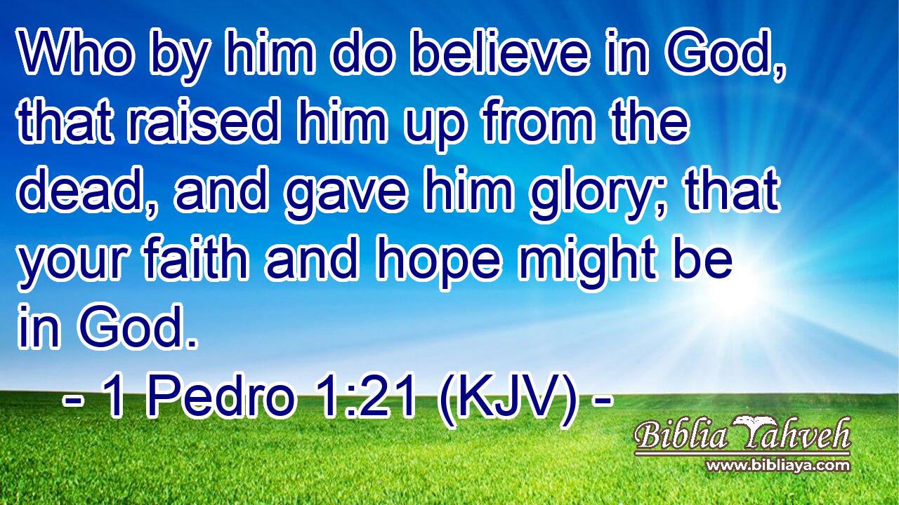 Who by him do believe in God, that raised him up from the dead, and gave him glory; that your faith and hope might be in God.