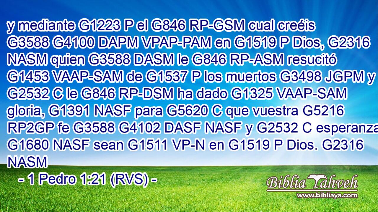 y mediante G1223 P el G846 RP-GSM cual creéis G3588 G4100 DAPM VPAP-PAM en G1519 P Dios, G2316 NASM quien G3588 DASM le G846 RP-ASM resucitó G1453 VAAP-SAM de G1537 P los muertos G3498 JGPM y G2532 C le G846 RP-DSM ha dado G1325 VAAP-SAM gloria, G1391 NASF para G5620 C que vuestra G5216 RP2GP fe G3588 G4102 DASF NASF y G2532 C esperanza G1680 NASF sean G1511 VP-N en G1519 P Dios. G2316 NASM 