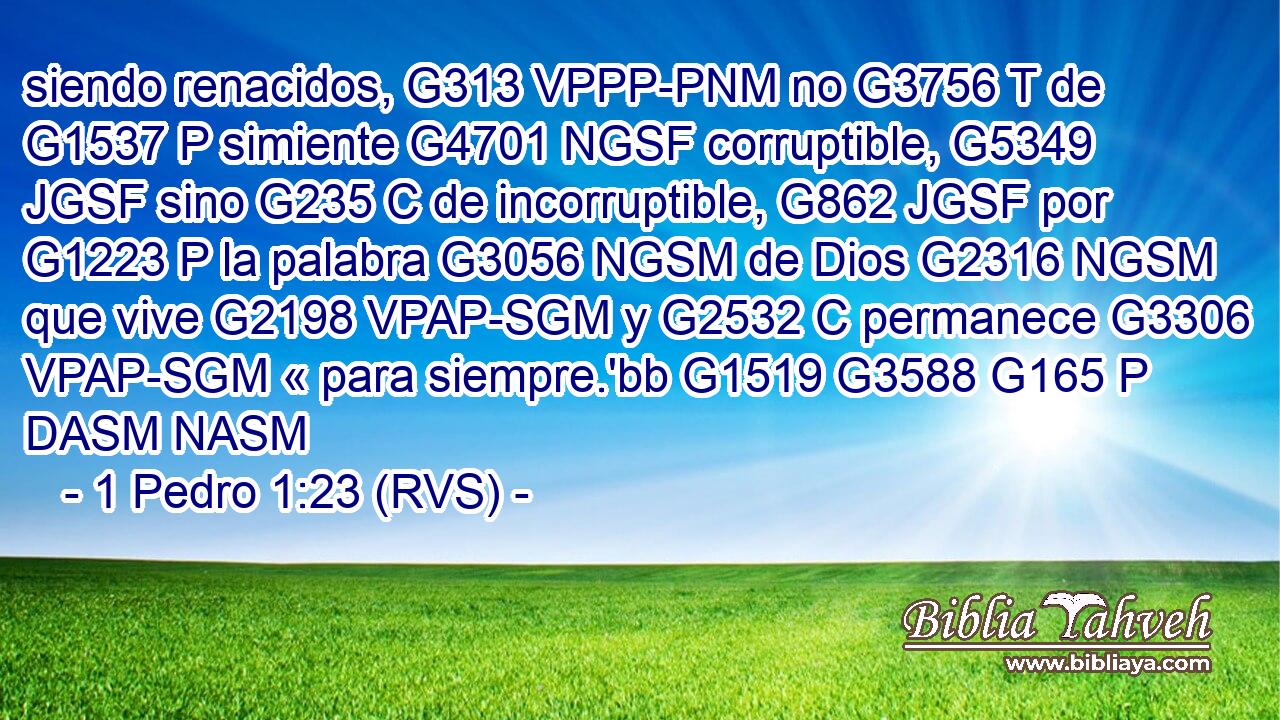 siendo renacidos, G313 VPPP-PNM no G3756 T de G1537 P simiente G4701 NGSF corruptible, G5349 JGSF sino G235 C de incorruptible, G862 JGSF por G1223 P la palabra G3056 NGSM de Dios G2316 NGSM que vive G2198 VPAP-SGM y G2532 C permanece G3306 VPAP-SGM « para siempre.'bb G1519 G3588 G165 P DASM NASM 