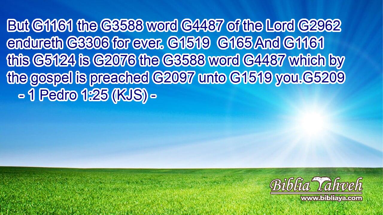 But G1161 the G3588 word G4487 of the Lord G2962 endureth G3306 for ever. G1519  G165 And G1161 this G5124 is G2076 the G3588 word G4487 which by the gospel is preached G2097 unto G1519 you.G5209