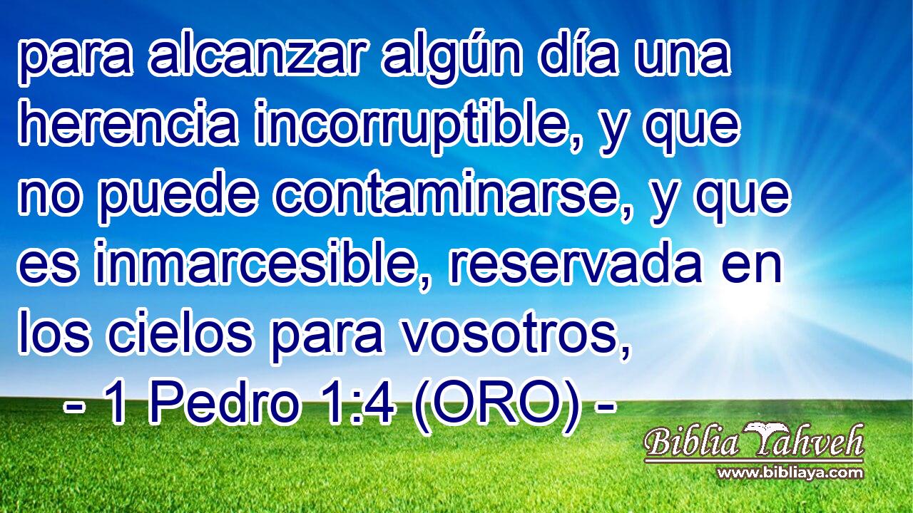  para alcanzar algún día una herencia incorruptible, y que no puede contaminarse, y que es inmarcesible, reservada en los cielos para vosotros, 