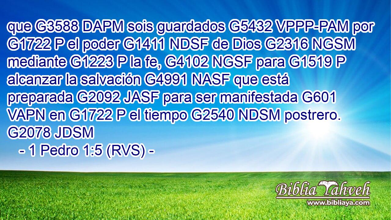 que G3588 DAPM sois guardados G5432 VPPP-PAM por G1722 P el poder G1411 NDSF de Dios G2316 NGSM mediante G1223 P la fe, G4102 NGSF para G1519 P alcanzar la salvación G4991 NASF que está preparada G2092 JASF para ser manifestada G601 VAPN en G1722 P el tiempo G2540 NDSM postrero. G2078 JDSM 