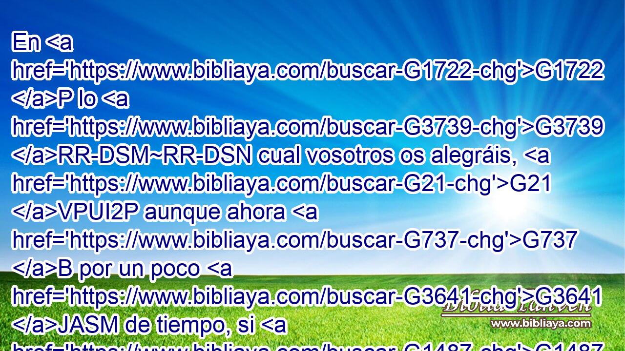 En G1722 P lo G3739 RR-DSM~RR-DSN cual vosotros os alegráis, G21 VPUI2P aunque ahora G737 B por un poco G3641 JASM de tiempo, si G1487 C es G2076 VP-I3S necesario, G1163 VPAP-SNN tengáis que ser afligidos G3076 VAPP-PNM en G1722 P diversas G4164 JDPM pruebas, G3986 NDPM 