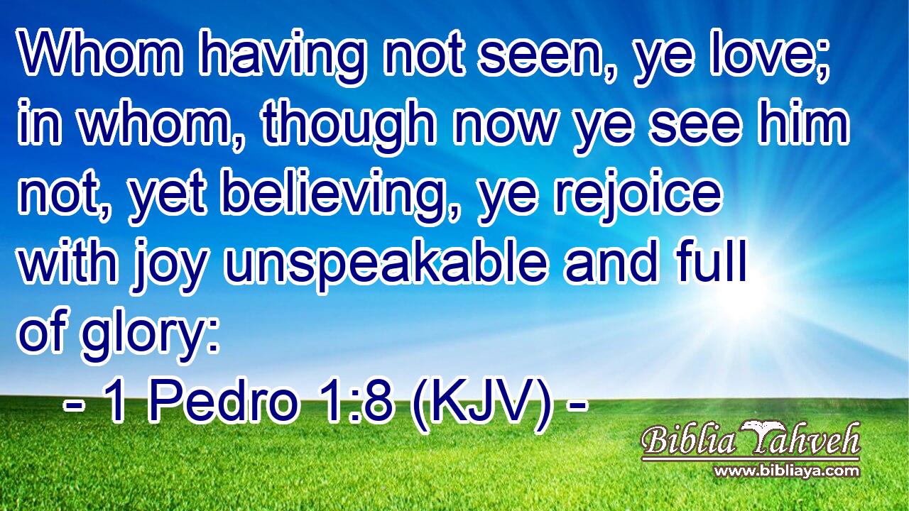 Whom having not seen, ye love; in whom, though now ye see him not, yet believing, ye rejoice with joy unspeakable and full of glory: