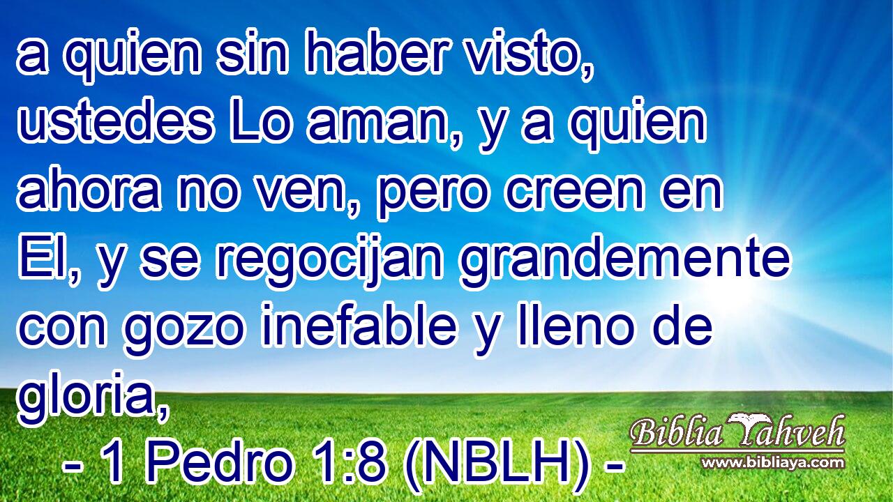  a quien sin haber visto, ustedes Lo aman, y a quien ahora no ven, pero creen en El, y se regocijan grandemente con gozo inefable y lleno de gloria, 