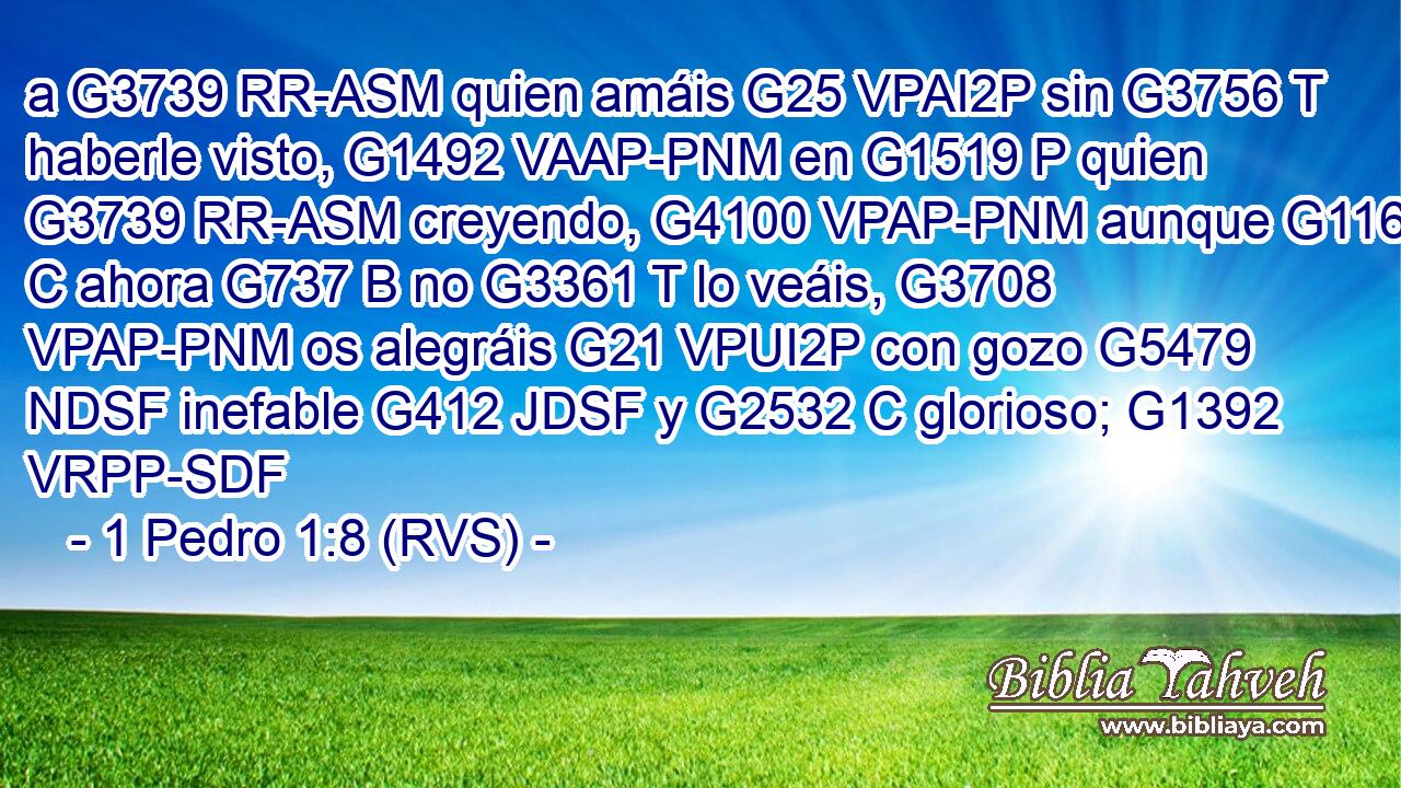 a G3739 RR-ASM quien amáis G25 VPAI2P sin G3756 T haberle visto, G1492 VAAP-PNM en G1519 P quien G3739 RR-ASM creyendo, G4100 VPAP-PNM aunque G1161 C ahora G737 B no G3361 T lo veáis, G3708 VPAP-PNM os alegráis G21 VPUI2P con gozo G5479 NDSF inefable G412 JDSF y G2532 C glorioso; G1392 VRPP-SDF 