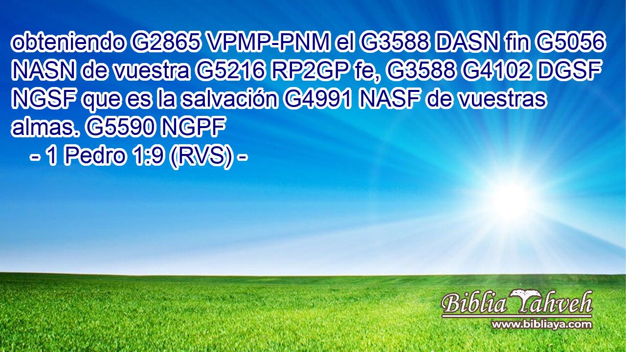 obteniendo G2865 VPMP-PNM el G3588 DASN fin G5056 NASN de vuestra G5216 RP2GP fe, G3588 G4102 DGSF NGSF que es la salvación G4991 NASF de vuestras almas. G5590 NGPF 