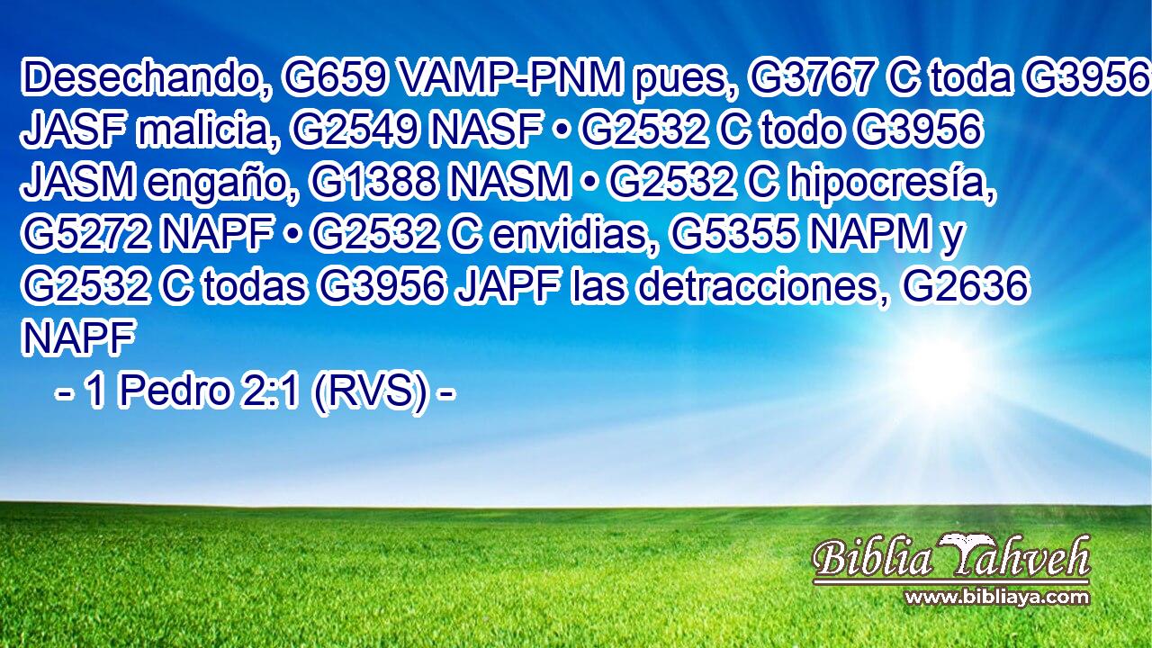 Desechando, G659 VAMP-PNM pues, G3767 C toda G3956 JASF malicia, G2549 NASF • G2532 C todo G3956 JASM engaño, G1388 NASM • G2532 C hipocresía, G5272 NAPF • G2532 C envidias, G5355 NAPM y G2532 C todas G3956 JAPF las detracciones, G2636 NAPF 