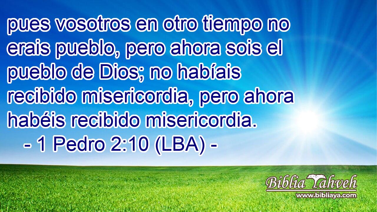 pues vosotros en otro tiempo no erais pueblo, pero ahora sois el pueblo de Dios; no habíais recibido misericordia, pero ahora habéis recibido misericordia.