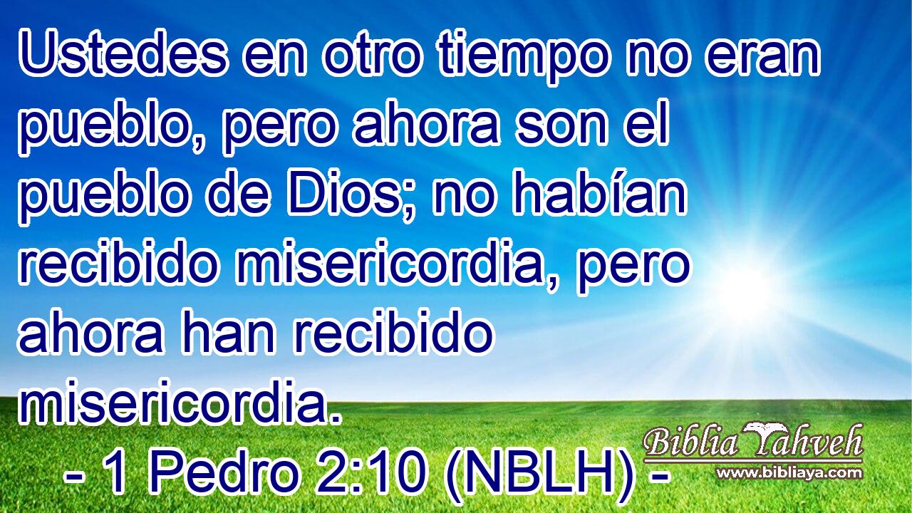  Ustedes en otro tiempo no eran pueblo, pero ahora son el pueblo de Dios; no habían recibido misericordia, pero ahora han recibido misericordia. 