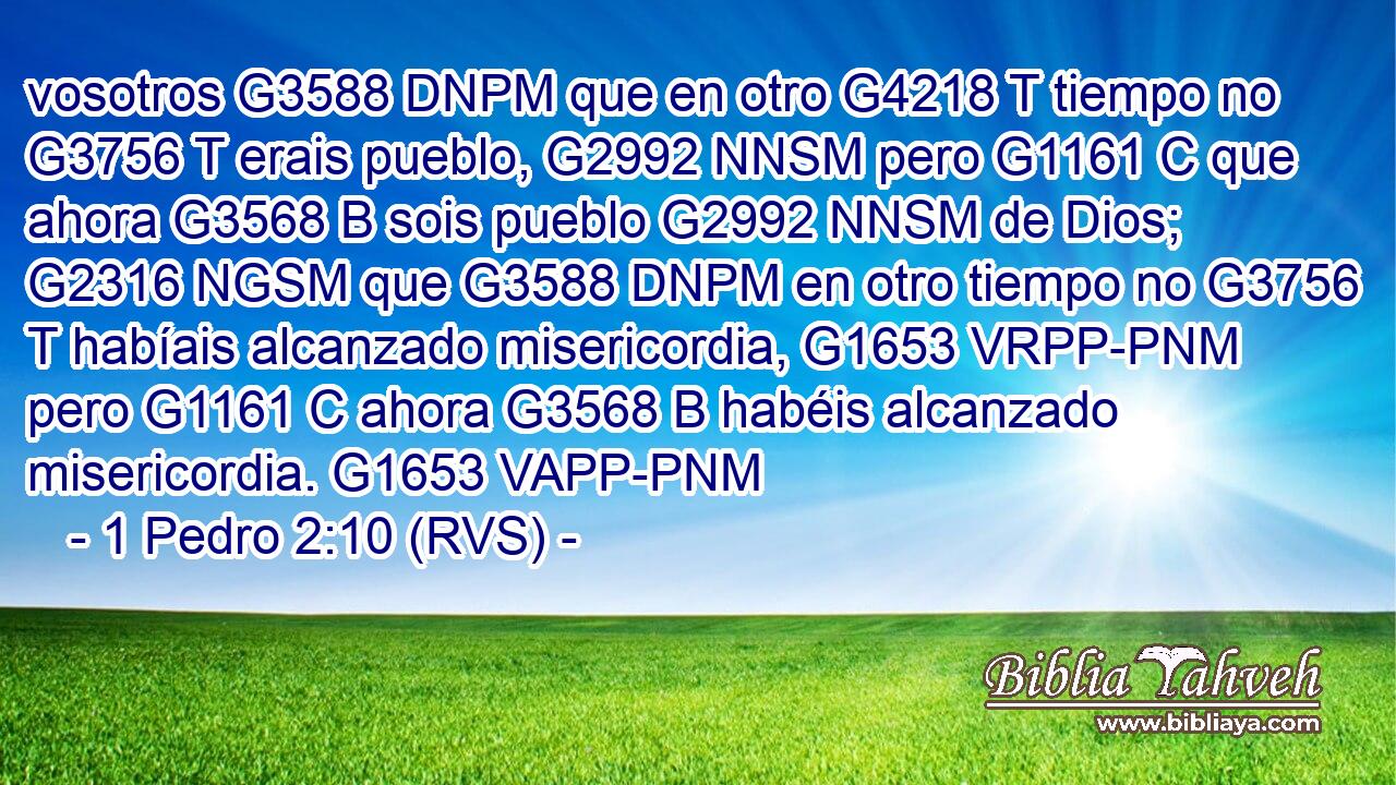 vosotros G3588 DNPM que en otro G4218 T tiempo no G3756 T erais pueblo, G2992 NNSM pero G1161 C que ahora G3568 B sois pueblo G2992 NNSM de Dios; G2316 NGSM que G3588 DNPM en otro tiempo no G3756 T habíais alcanzado misericordia, G1653 VRPP-PNM pero G1161 C ahora G3568 B habéis alcanzado misericordia. G1653 VAPP-PNM 