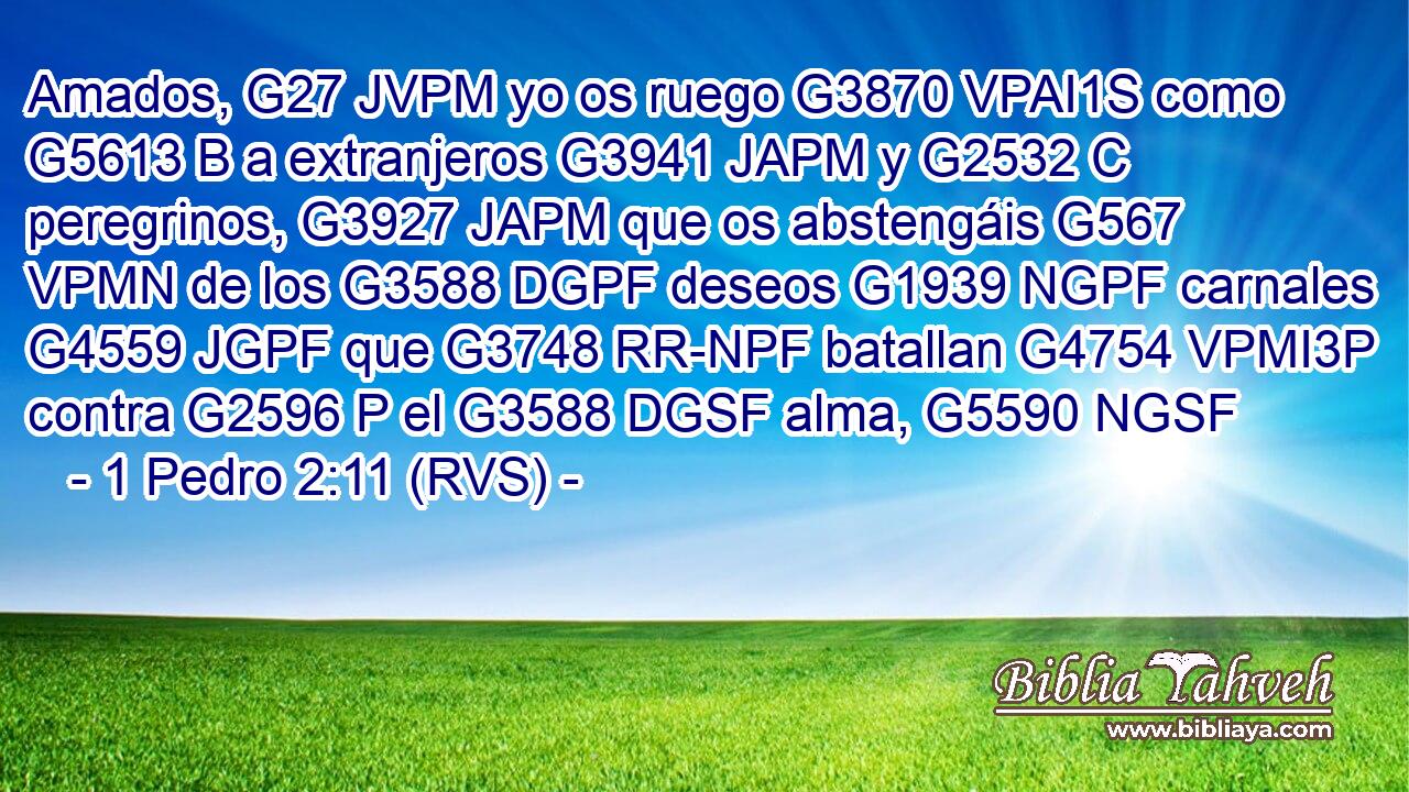 Amados, G27 JVPM yo os ruego G3870 VPAI1S como G5613 B a extranjeros G3941 JAPM y G2532 C peregrinos, G3927 JAPM que os abstengáis G567 VPMN de los G3588 DGPF deseos G1939 NGPF carnales G4559 JGPF que G3748 RR-NPF batallan G4754 VPMI3P contra G2596 P el G3588 DGSF alma, G5590 NGSF 