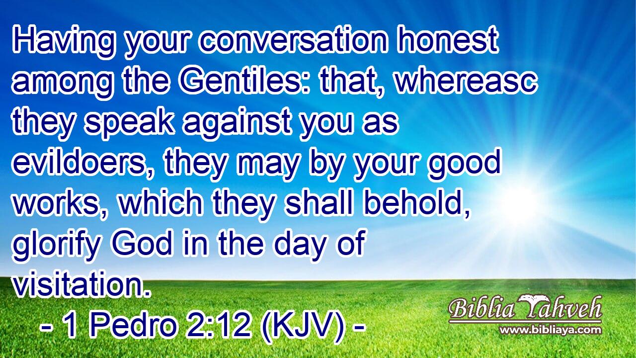 Having your conversation honest among the Gentiles: that, whereasc they speak against you as evildoers, they may by your good works, which they shall behold, glorify God in the day of visitation.
