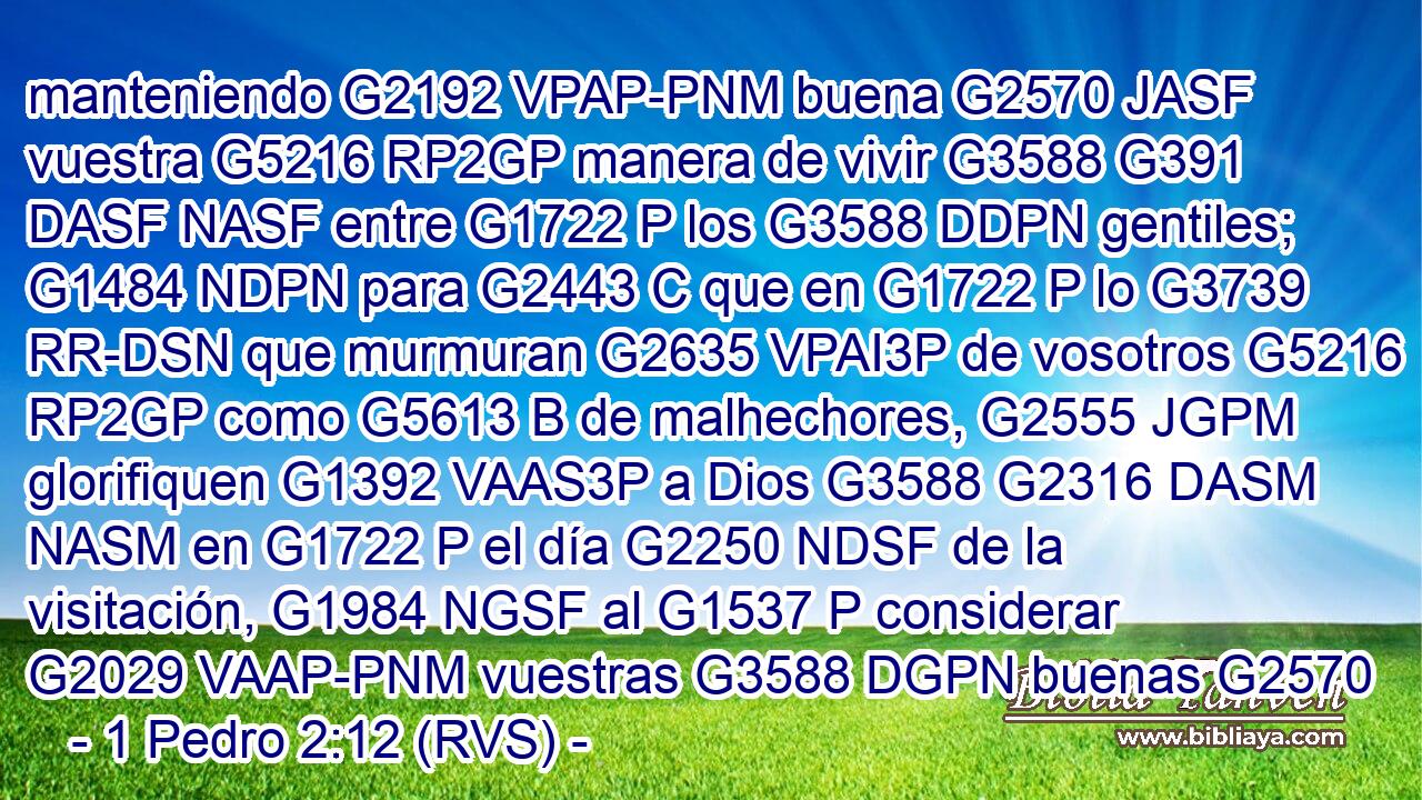 manteniendo G2192 VPAP-PNM buena G2570 JASF vuestra G5216 RP2GP manera de vivir G3588 G391 DASF NASF entre G1722 P los G3588 DDPN gentiles; G1484 NDPN para G2443 C que en G1722 P lo G3739 RR-DSN que murmuran G2635 VPAI3P de vosotros G5216 RP2GP como G5613 B de malhechores, G2555 JGPM glorifiquen G1392 VAAS3P a Dios G3588 G2316 DASM NASM en G1722 P el día G2250 NDSF de la visitación, G1984 NGSF al G1537 P considerar G2029 VAAP-PNM vuestras G3588 DGPN buenas G2570 