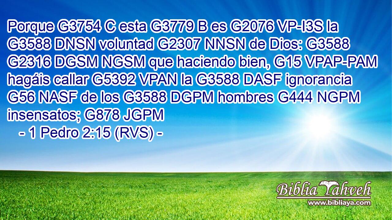 Porque G3754 C esta G3779 B es G2076 VP-I3S la G3588 DNSN voluntad G2307 NNSN de Dios: G3588 G2316 DGSM NGSM que haciendo bien, G15 VPAP-PAM hagáis callar G5392 VPAN la G3588 DASF ignorancia G56 NASF de los G3588 DGPM hombres G444 NGPM insensatos; G878 JGPM 