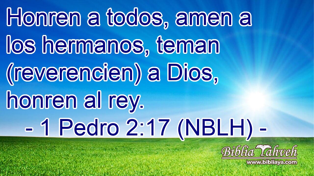  Honren a todos, amen a los hermanos, teman (reverencien) a Dios, honren al rey. 