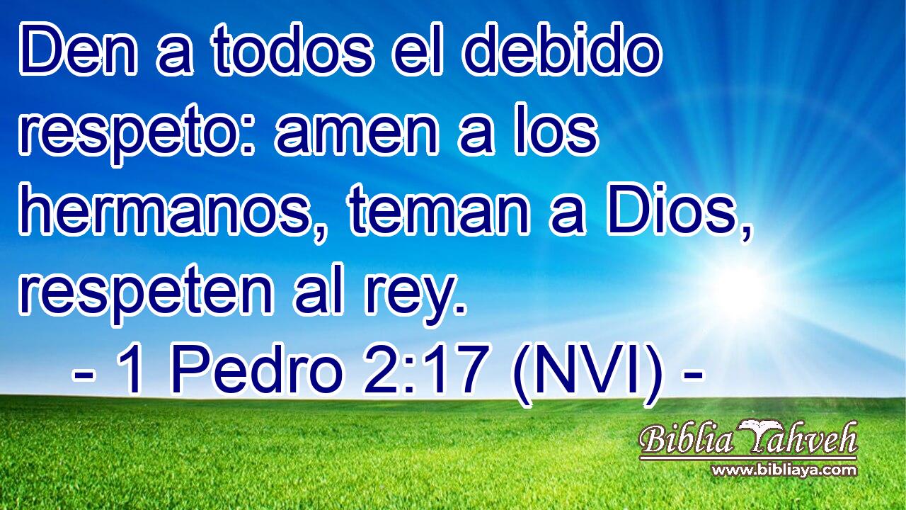  Den a todos el debido respeto: amen a los hermanos, teman a Dios, respeten al rey. 