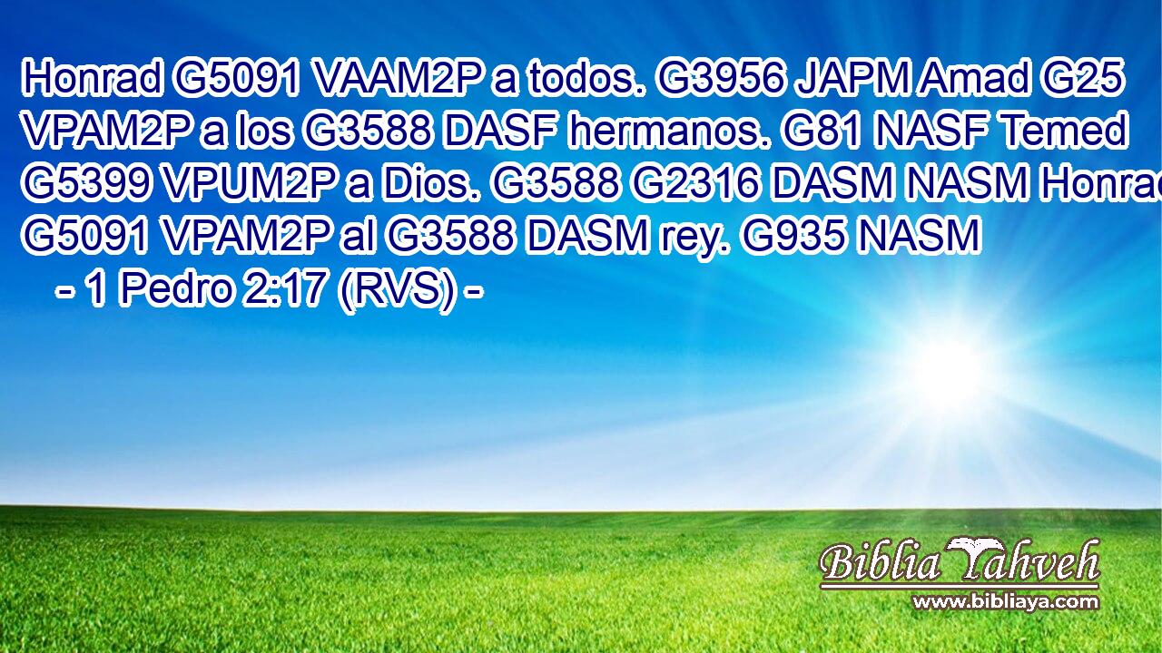 Honrad G5091 VAAM2P a todos. G3956 JAPM Amad G25 VPAM2P a los G3588 DASF hermanos. G81 NASF Temed G5399 VPUM2P a Dios. G3588 G2316 DASM NASM Honrad G5091 VPAM2P al G3588 DASM rey. G935 NASM 
