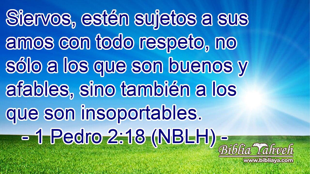  Siervos, estén sujetos a sus amos con todo respeto, no sólo a los que son buenos y afables, sino también a los que son insoportables. 