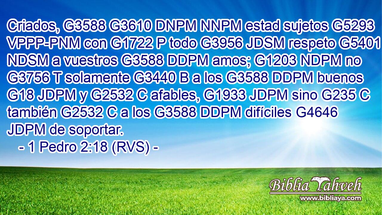 Criados, G3588 G3610 DNPM NNPM estad sujetos G5293 VPPP-PNM con G1722 P todo G3956 JDSM respeto G5401 NDSM a vuestros G3588 DDPM amos; G1203 NDPM no G3756 T solamente G3440 B a los G3588 DDPM buenos G18 JDPM y G2532 C afables, G1933 JDPM sino G235 C también G2532 C a los G3588 DDPM difíciles G4646 JDPM de soportar. 