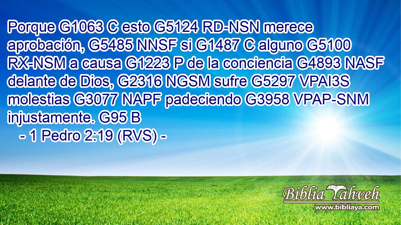 Porque G1063 C esto G5124 RD-NSN merece aprobación, G5485 NNSF si G1487 C alguno G5100 RX-NSM a causa G1223 P de la conciencia G4893 NASF delante de Dios, G2316 NGSM sufre G5297 VPAI3S molestias G3077 NAPF padeciendo G3958 VPAP-SNM injustamente. G95 B 