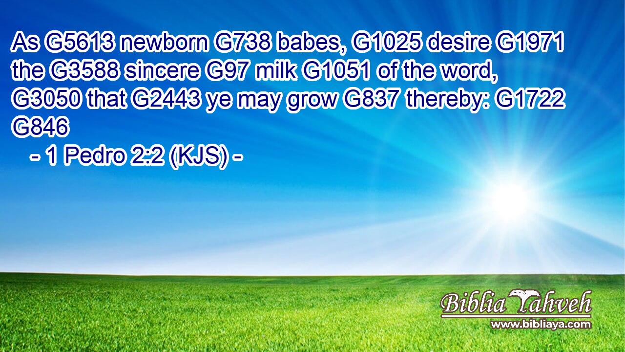 As G5613 newborn G738 babes, G1025 desire G1971 the G3588 sincere G97 milk G1051 of the word, G3050 that G2443 ye may grow G837 thereby: G1722 G846
