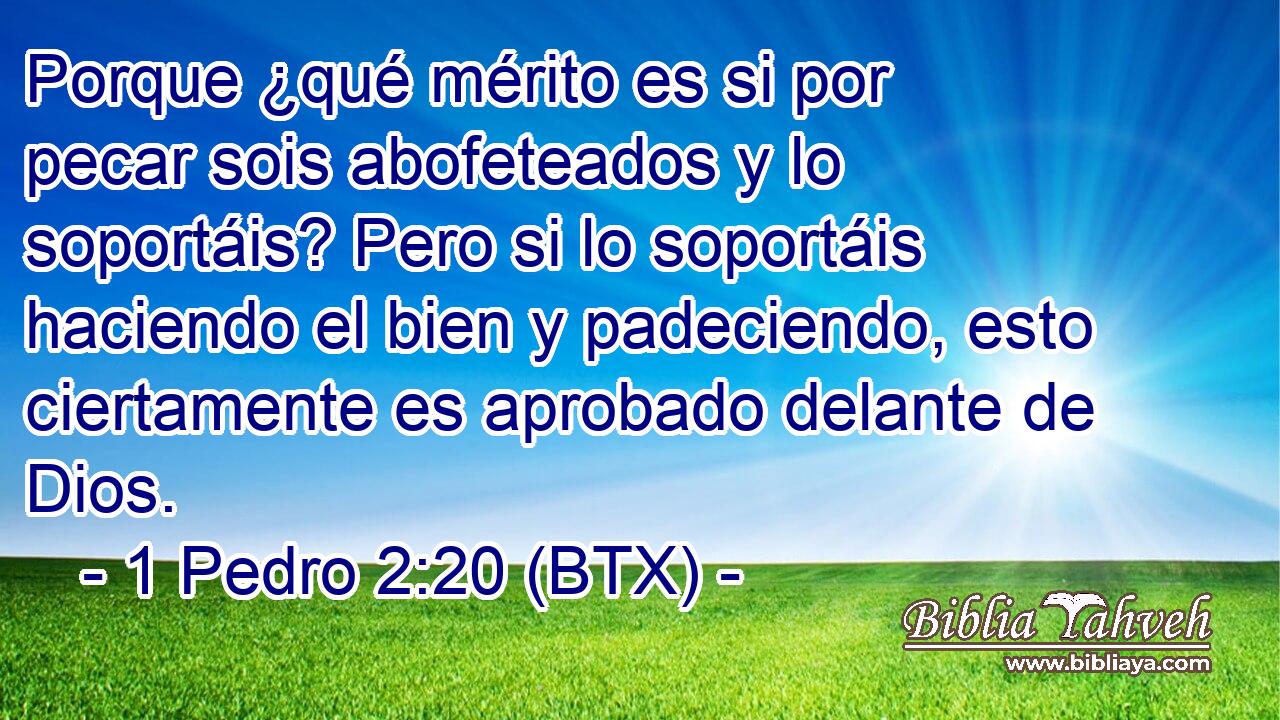 Porque ¿qué mérito es si por pecar sois abofeteados y lo soportáis? Pero si lo soportáis haciendo el bien y padeciendo, esto ciertamente es aprobado delante de Dios.