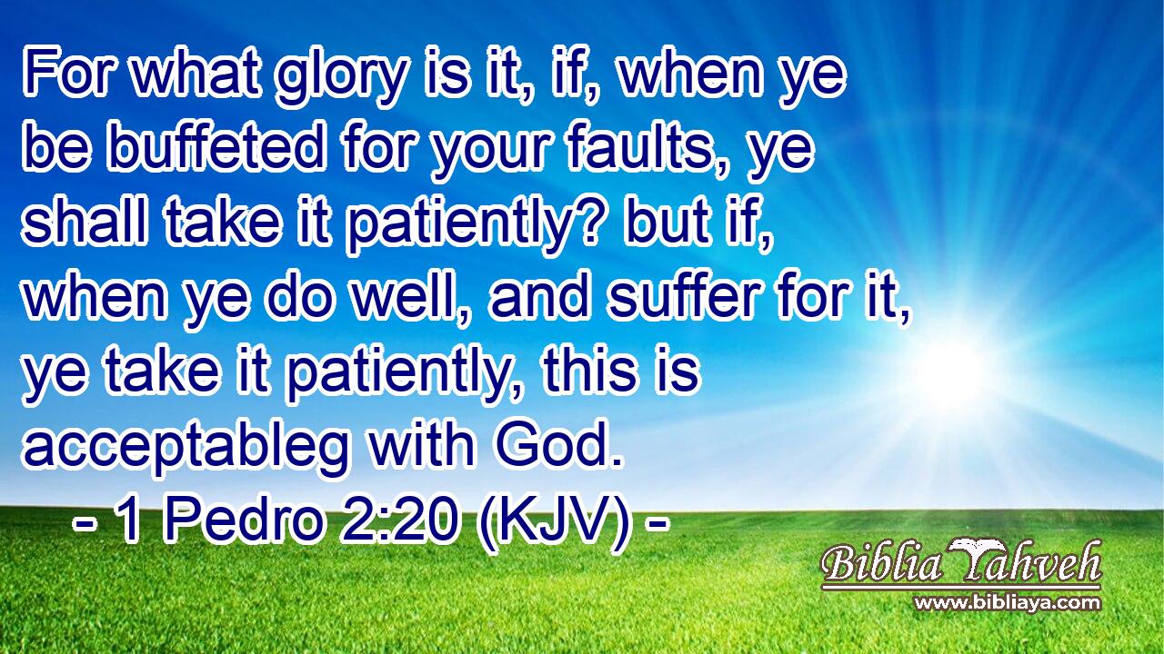 For what glory is it, if, when ye be buffeted for your faults, ye shall take it patiently? but if, when ye do well, and suffer for it, ye take it patiently, this is acceptableg with God.