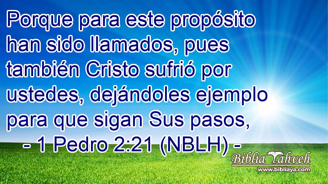  Porque para este propósito han sido llamados, pues también Cristo sufrió por ustedes, dejándoles ejemplo para que sigan Sus pasos, 