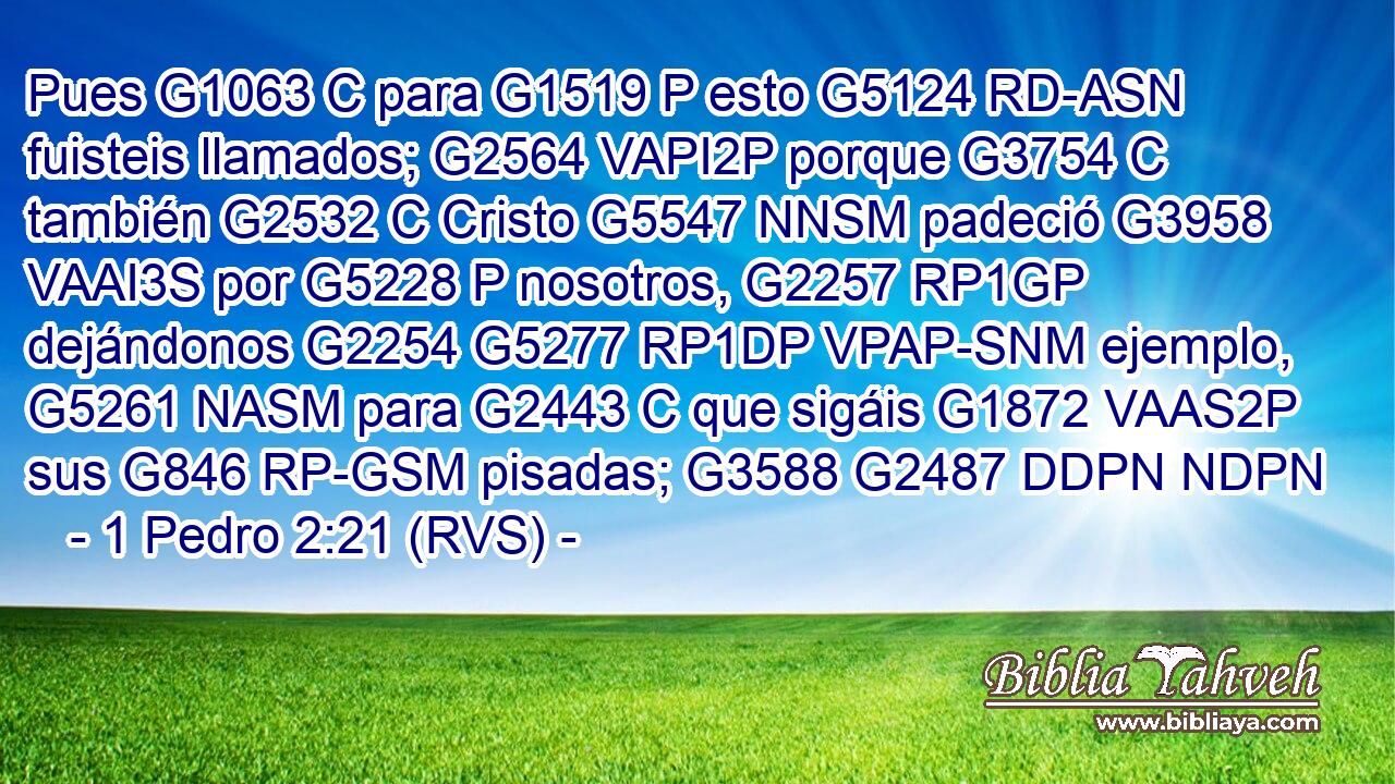 Pues G1063 C para G1519 P esto G5124 RD-ASN fuisteis llamados; G2564 VAPI2P porque G3754 C también G2532 C Cristo G5547 NNSM padeció G3958 VAAI3S por G5228 P nosotros, G2257 RP1GP dejándonos G2254 G5277 RP1DP VPAP-SNM ejemplo, G5261 NASM para G2443 C que sigáis G1872 VAAS2P sus G846 RP-GSM pisadas; G3588 G2487 DDPN NDPN 
