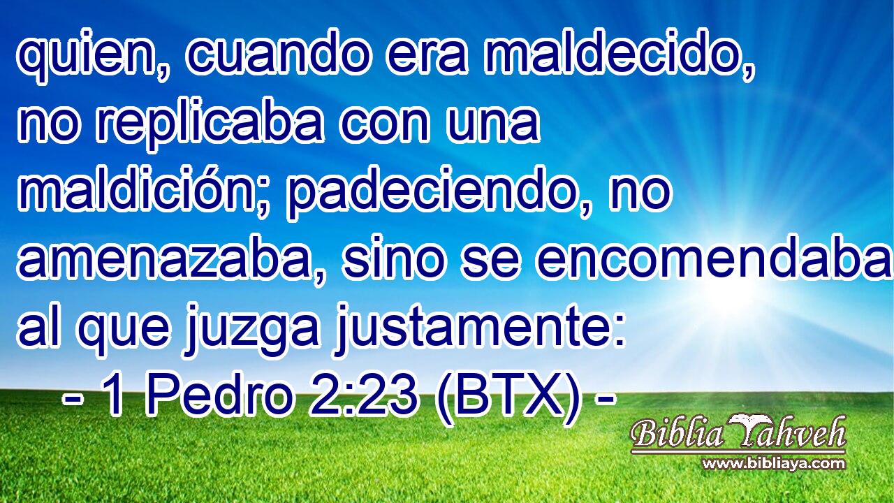quien, cuando era maldecido, no replicaba con una maldición; padeciendo, no amenazaba, sino se encomendaba al que juzga justamente: