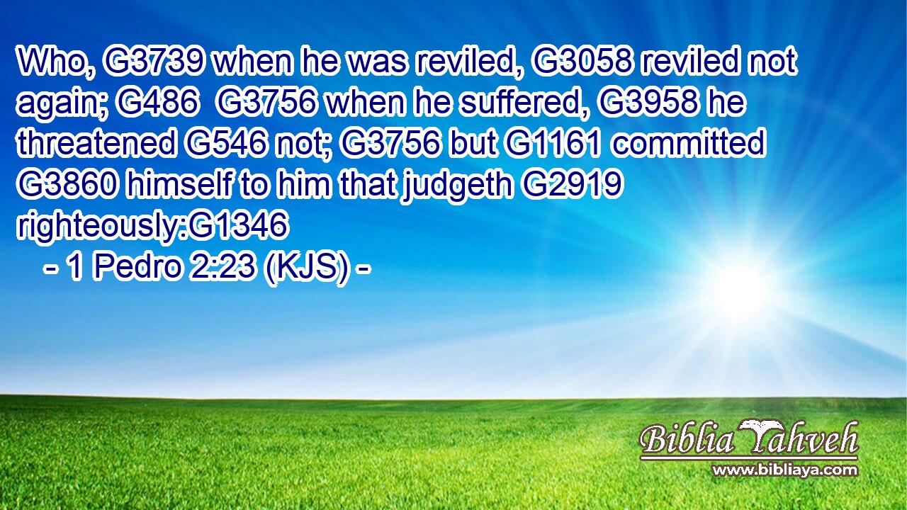 Who, G3739 when he was reviled, G3058 reviled not again; G486  G3756 when he suffered, G3958 he threatened G546 not; G3756 but G1161 committed G3860 himself to him that judgeth G2919 righteously:G1346