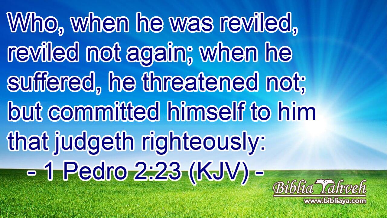 Who, when he was reviled, reviled not again; when he suffered, he threatened not; but committed himself to him that judgeth righteously:
