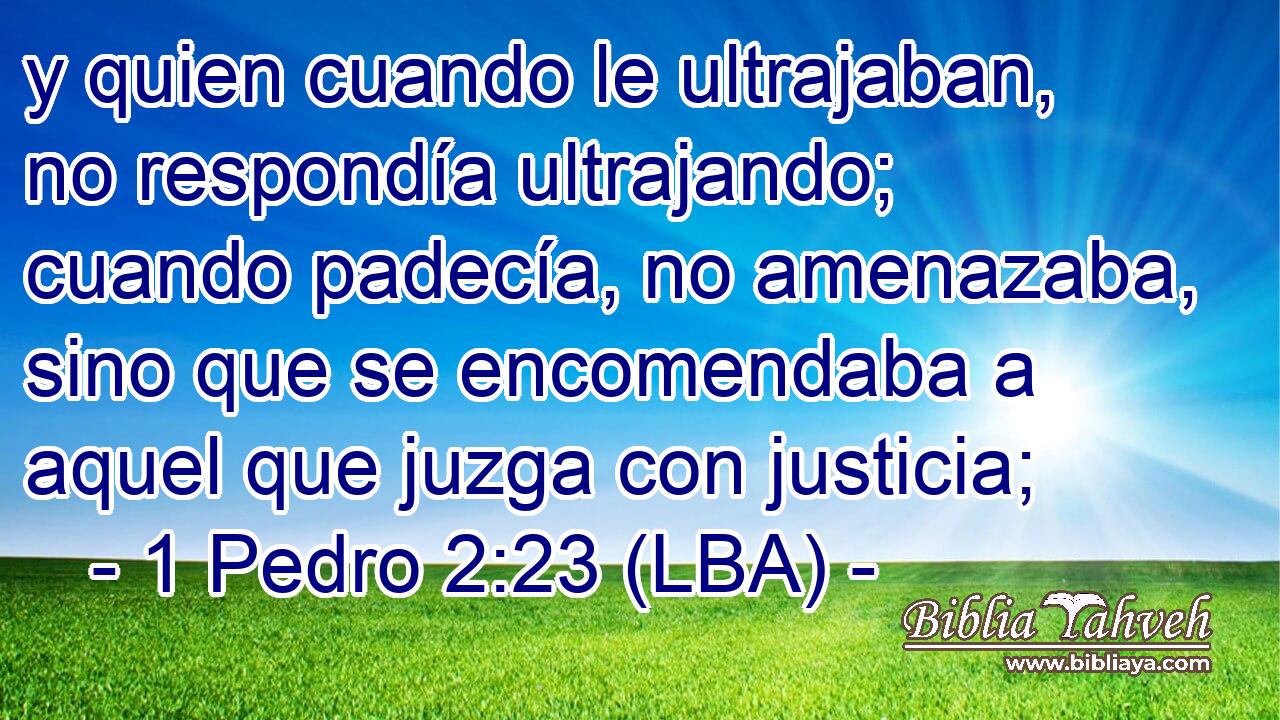 y quien cuando le ultrajaban, no respondía ultrajando; cuando padecía, no amenazaba, sino que se encomendaba a aquel que juzga con justicia;