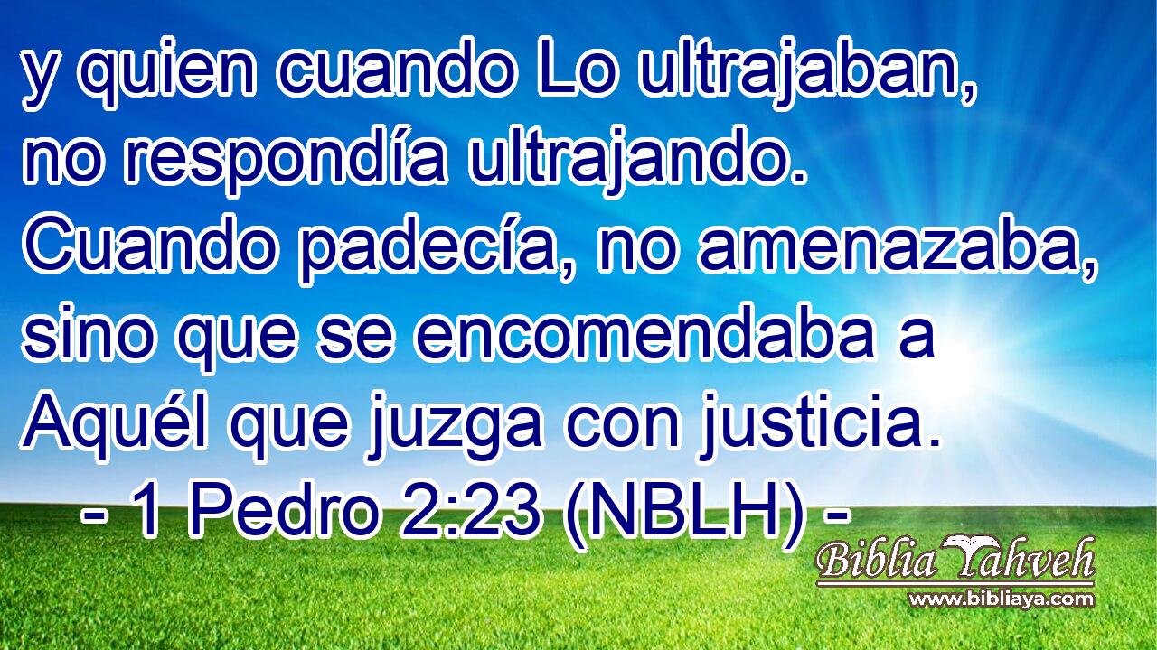  y quien cuando Lo ultrajaban, no respondía ultrajando. Cuando padecía, no amenazaba, sino que se encomendaba a Aquél que juzga con justicia. 