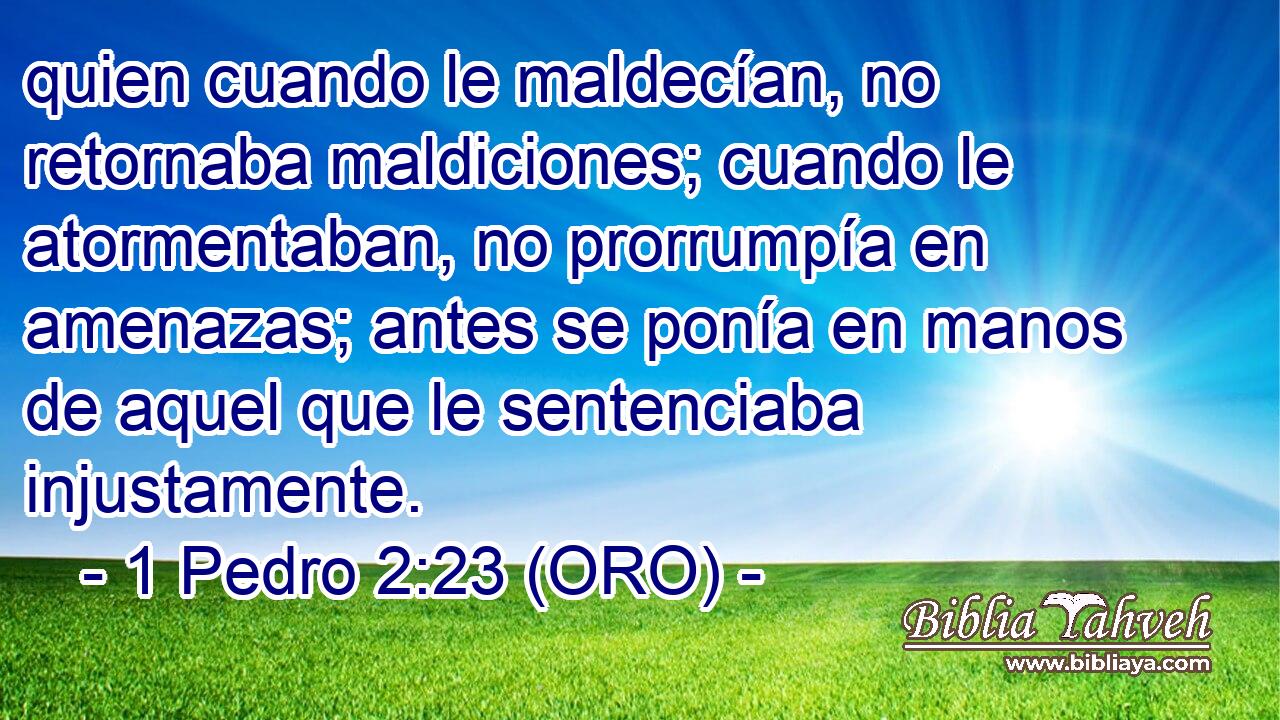  quien cuando le maldecían, no retornaba maldiciones; cuando le atormentaban, no prorrumpía en amenazas; antes se ponía en manos de aquel que le sentenciaba injustamente. 