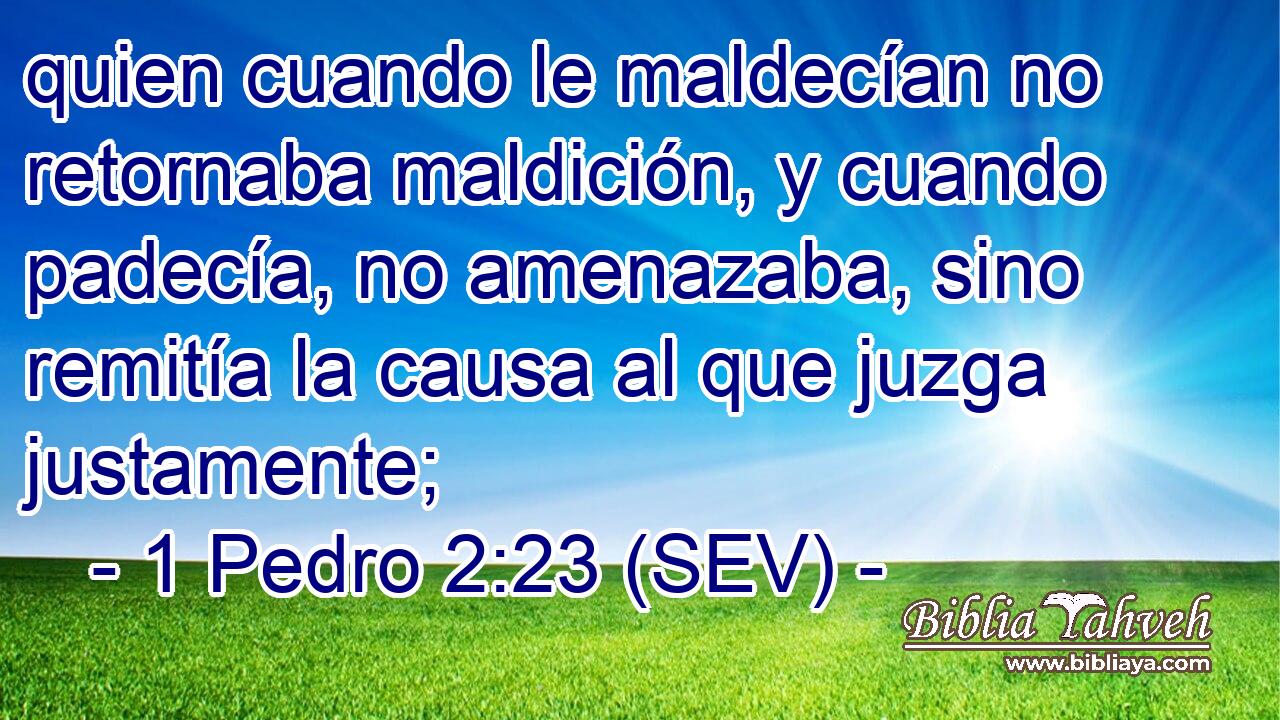 quien cuando le maldecían no retornaba maldición, y cuando padecía, no amenazaba, sino remitía la causa al que juzga justamente;