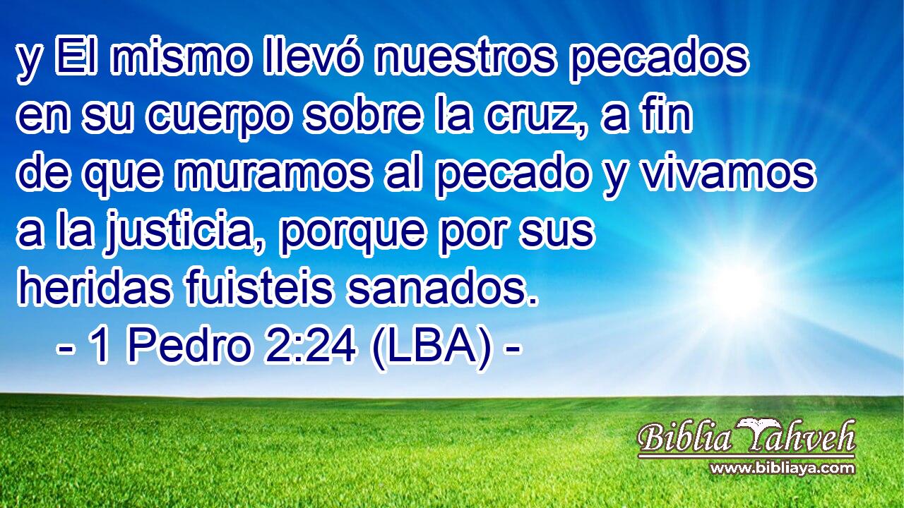 y El mismo llevó nuestros pecados en su cuerpo sobre la cruz, a fin de que muramos al pecado y vivamos a la justicia, porque por sus heridas fuisteis sanados.