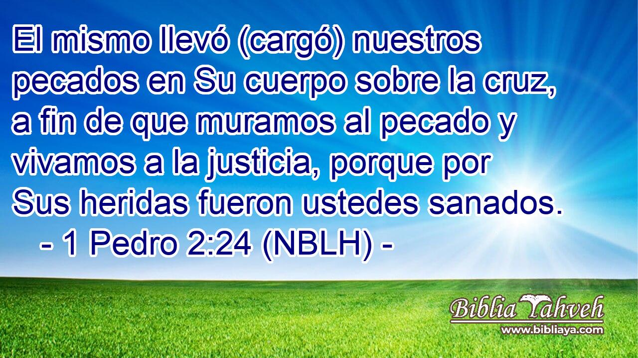  El mismo llevó (cargó) nuestros pecados en Su cuerpo sobre la cruz, a fin de que muramos al pecado y vivamos a la justicia, porque por Sus heridas fueron ustedes sanados. 