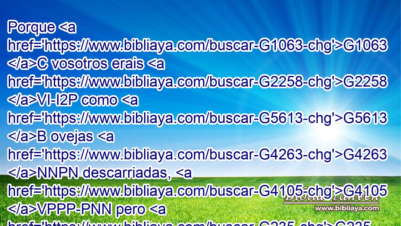 Porque G1063 C vosotros erais G2258 VI-I2P como G5613 B ovejas G4263 NNPN descarriadas, G4105 VPPP-PNN pero G235 C ahora G3568 B habéis vuelto G1994 VAPI2P al G1909 G3588 P DASM Pastor G4166 NASM y G2532 C Obispo G1985 NASM de vuestras G5216 RP2GP almas. G3588 G5590 DGPF NGPF 