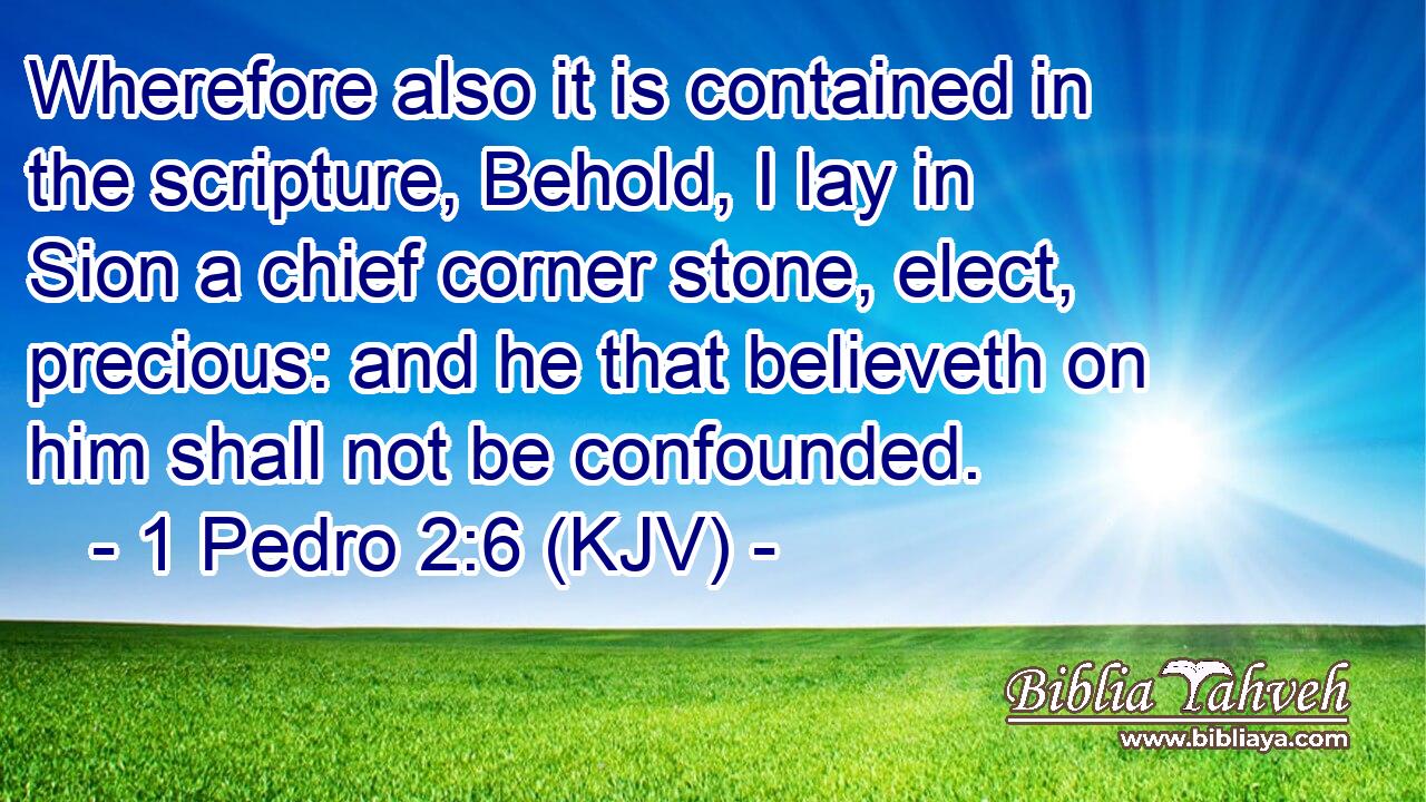 Wherefore also it is contained in the scripture, Behold, I lay in Sion a chief corner stone, elect, precious: and he that believeth on him shall not be confounded.
