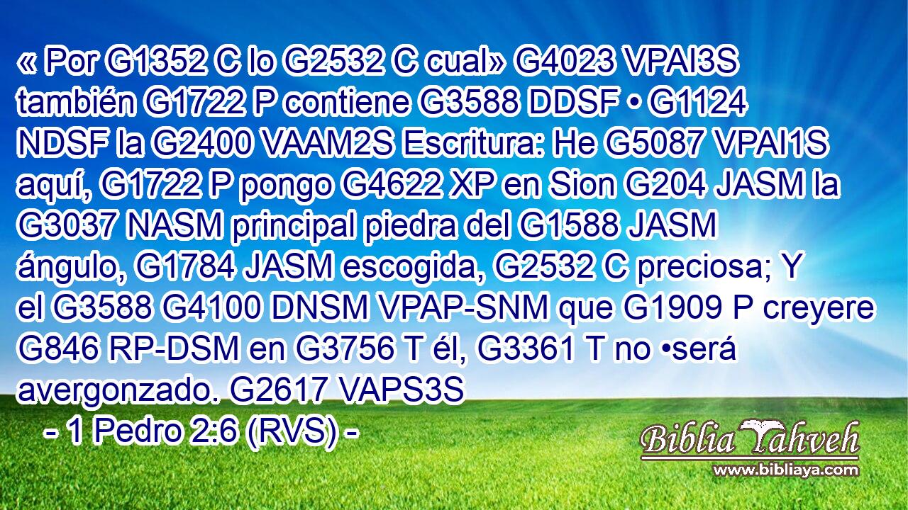 « Por G1352 C lo G2532 C cual» G4023 VPAI3S también G1722 P contiene G3588 DDSF • G1124 NDSF la G2400 VAAM2S Escritura: He G5087 VPAI1S aquí, G1722 P pongo G4622 XP en Sion G204 JASM la G3037 NASM principal piedra del G1588 JASM ángulo, G1784 JASM escogida, G2532 C preciosa; Y el G3588 G4100 DNSM VPAP-SNM que G1909 P creyere G846 RP-DSM en G3756 T él, G3361 T no •será avergonzado. G2617 VAPS3S 